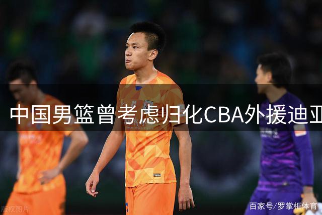 中国男篮曾考虑归化CBA外援迪亚洛 最终放弃归化计划