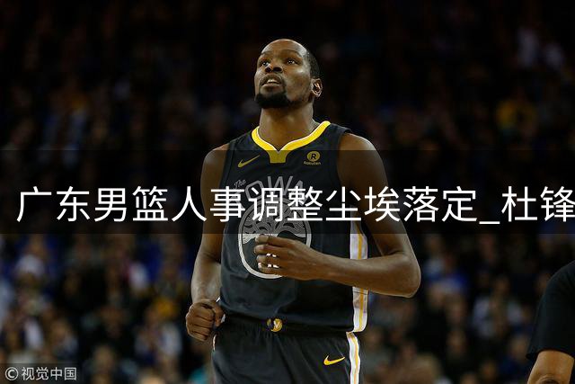 广东男篮人事调整尘埃落定 杜锋朱芳雨改任新职 青年球员动态引关注