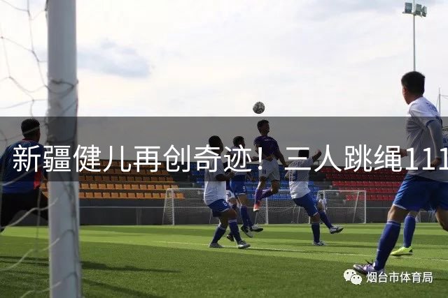 新疆健儿再创奇迹！三人跳绳111次刷新吉尼斯纪录