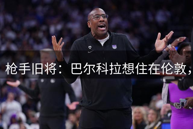 枪手旧将：巴尔科拉想住在伦敦，相比利物浦阿森纳更适合他