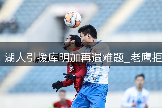 湖人引援库明加再遇难题 老鹰拒收球员成障碍