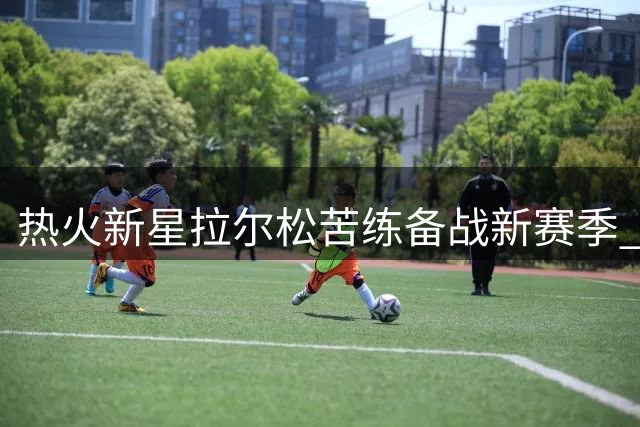 热火新星拉尔松苦练备战新赛季 训练服暗藏冠军雄心引热议