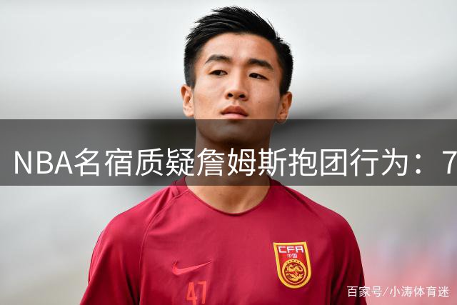 NBA名宿质疑詹姆斯"抱团"行为：76人豪华阵容惹争议